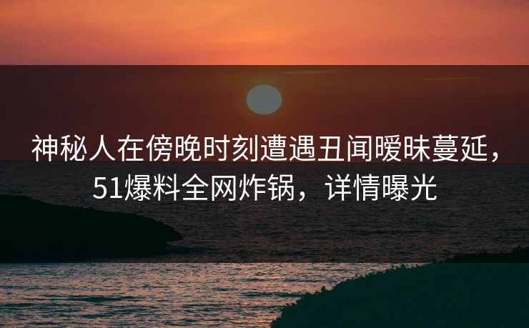 神秘人在傍晚时刻遭遇丑闻暧昧蔓延，51爆料全网炸锅，详情曝光