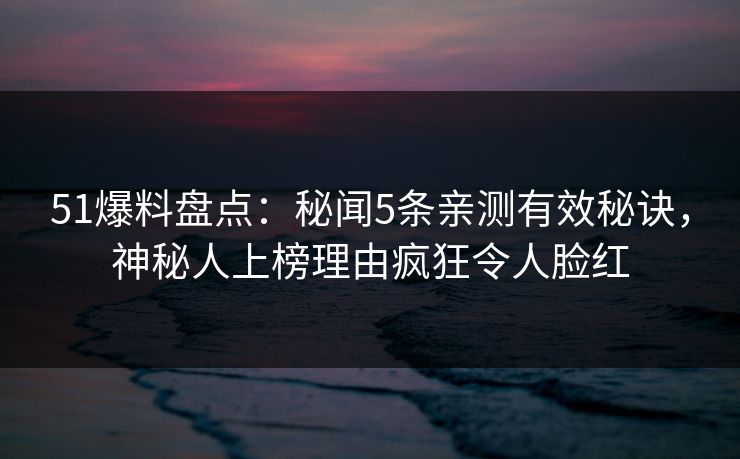 51爆料盘点：秘闻5条亲测有效秘诀，神秘人上榜理由疯狂令人脸红