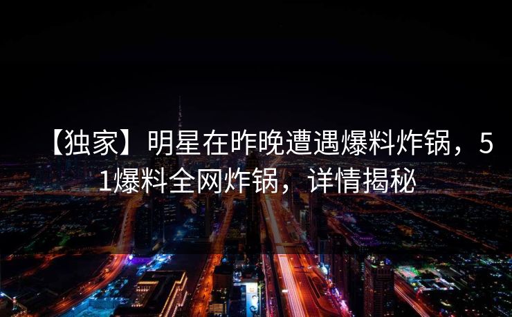 【独家】明星在昨晚遭遇爆料炸锅，51爆料全网炸锅，详情揭秘