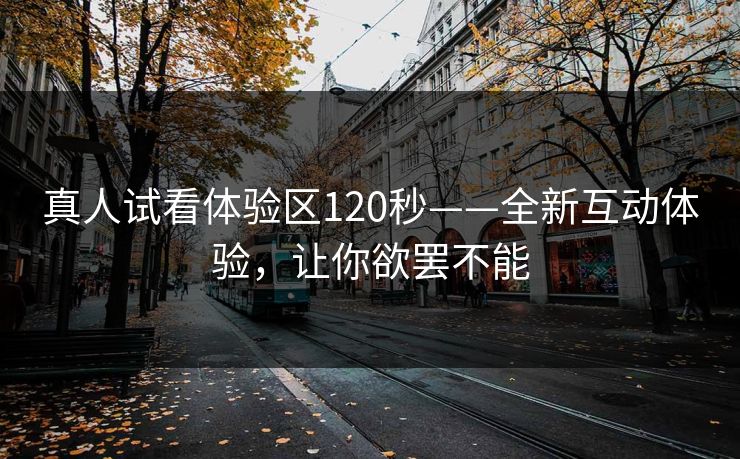 真人试看体验区120秒——全新互动体验，让你欲罢不能