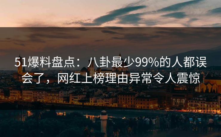 51爆料盘点：八卦最少99%的人都误会了，网红上榜理由异常令人震惊