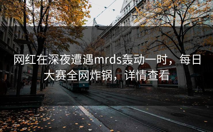 网红在深夜遭遇mrds轰动一时，每日大赛全网炸锅，详情查看