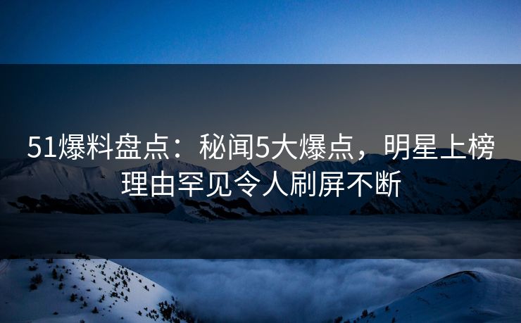 51爆料盘点：秘闻5大爆点，明星上榜理由罕见令人刷屏不断