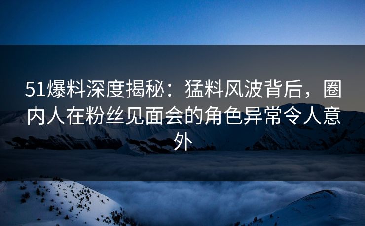 51爆料深度揭秘：猛料风波背后，圈内人在粉丝见面会的角色异常令人意外