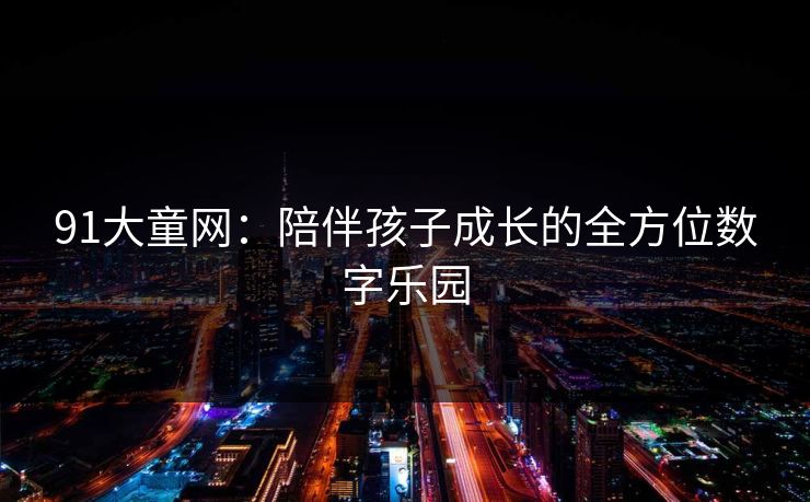 91大童网：陪伴孩子成长的全方位数字乐园