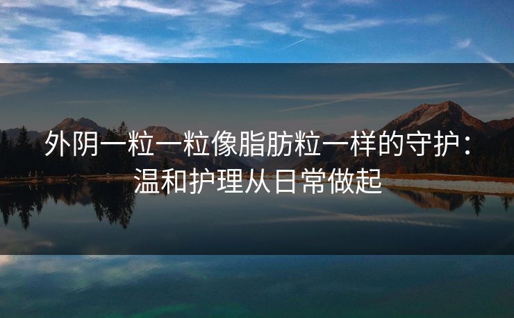 外阴一粒一粒像脂肪粒一样的守护:温和护理从日常做起 外阴一粒一粒像脂肪粒一样的守护:温和护理从日常做起