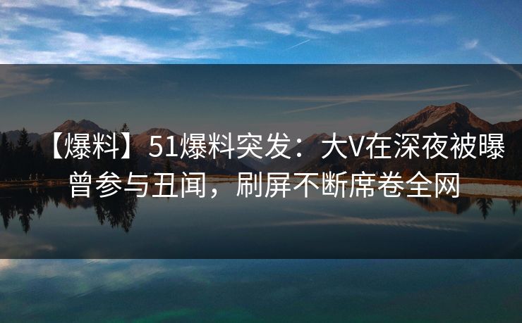 【爆料】51爆料突发：大V在深夜被曝曾参与丑闻，刷屏不断席卷全网