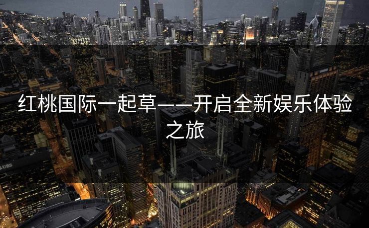红桃国际一起草——开启全新娱乐体验之旅 红桃国际一起草——开启全新娱乐体验之旅