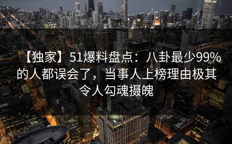 【独家】51爆料盘点：八卦最少99%的人都误会了，当事人上榜理由极其令人勾魂摄魄