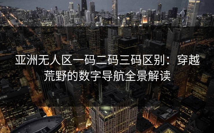 亚洲无人区一码二码三码区别:穿越荒野的数字导航全景解读 亚洲无人区一码二码三码区别:穿越荒野的数字导航全景解读