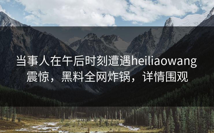当事人在午后时刻遭遇heiliaowang 震惊，黑料全网炸锅，详情围观