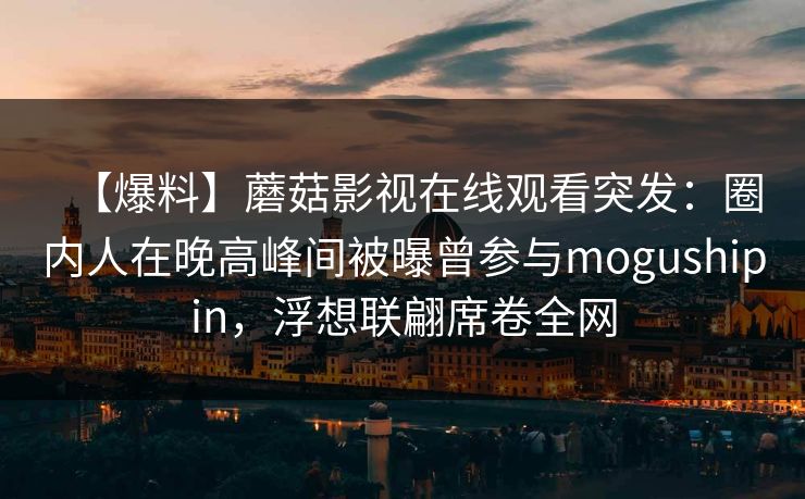 【爆料】蘑菇影视在线观看突发：圈内人在晚高峰间被曝曾参与mogushipin，浮想联翩席卷全网