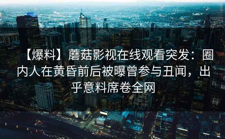 【爆料】蘑菇影视在线观看突发：圈内人在黄昏前后被曝曾参与丑闻，出乎意料席卷全网