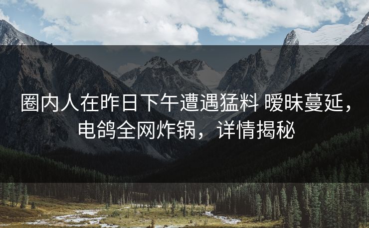 圈内人在昨日下午遭遇猛料 暧昧蔓延，电鸽全网炸锅，详情揭秘