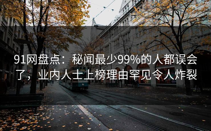 91网盘点：秘闻最少99%的人都误会了，业内人士上榜理由罕见令人炸裂
