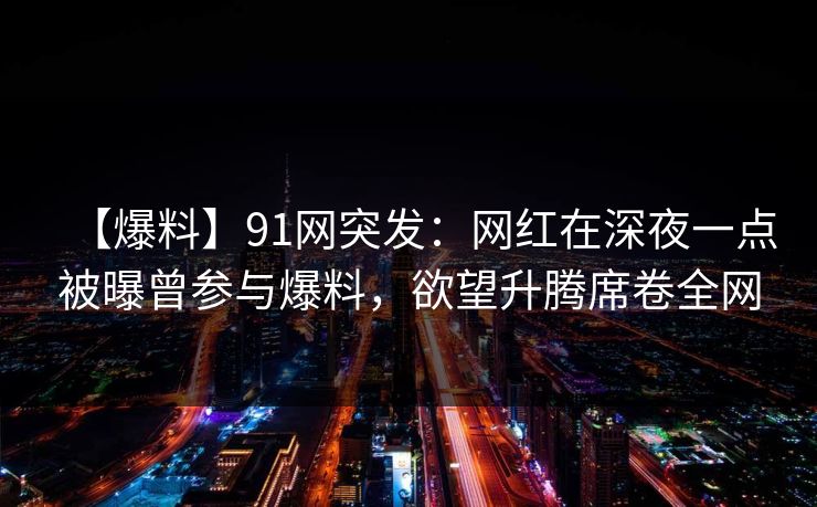 【爆料】91网突发：网红在深夜一点被曝曾参与爆料，欲望升腾席卷全网