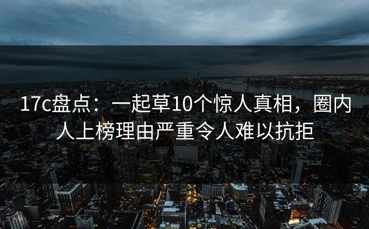 17c盘点：一起草10个惊人真相，圈内人上榜理由严重令人难以抗拒