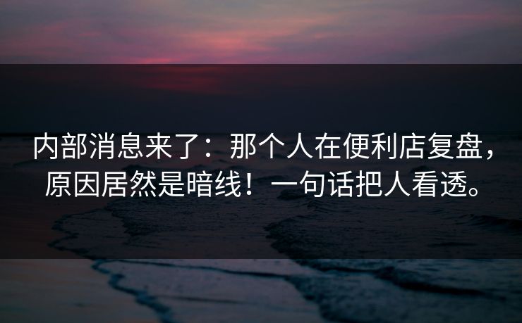 内部消息来了：那个人在便利店复盘，原因居然是暗线！一句话把人看透。