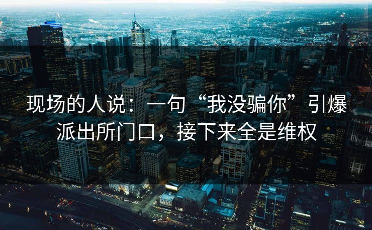 现场的人说：一句“我没骗你”引爆派出所门口，接下来全是维权