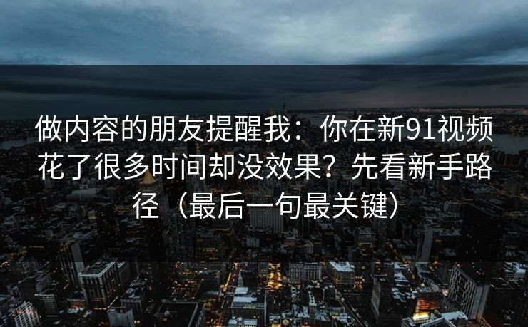 做内容的朋友提醒我:你在新91视频花了很多时间却没效果?先看新手路径(最后一句最关键) 做内容的朋友提醒我:你在新91视频花了很多时间却没效果?先看新手路径(最后一句最关键)