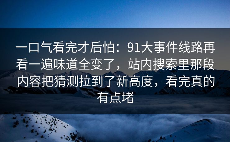 一口气看完才后怕：91大事件线路再看一遍味道全变了，站内搜索里那段内容把猜测拉到了新高度，看完真的有点堵