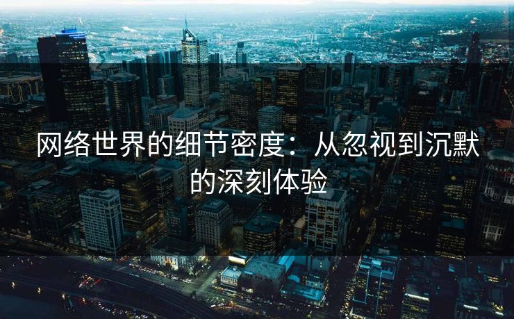 网络世界的细节密度:从忽视到沉默的深刻体验 网络世界的细节密度:从忽视到沉默的深刻体验
