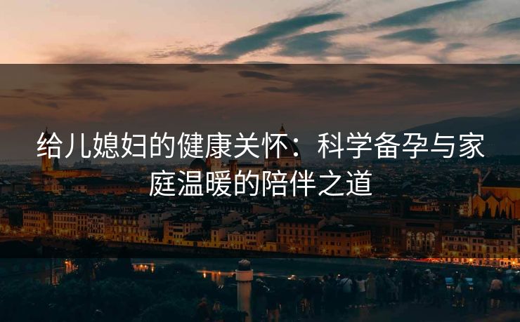 给儿媳妇的健康关怀：科学备孕与家庭温暖的陪伴之道