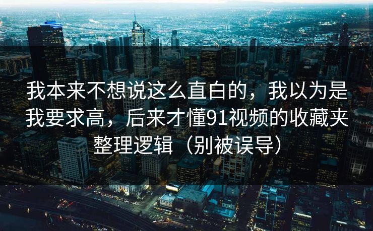 我本来不想说这么直白的,我以为是我要求高,后来才懂91视频的收藏夹整理逻辑(别被误导) 我本来不想说这么直白的,我以为是我要求高,后来才懂91视频的收藏夹整理逻辑(别被误导)