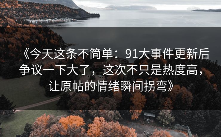 《今天这条不简单:91大事件更新后争议一下大了,这次不只是热度高,让原帖的情绪瞬间拐弯》 《今天这条不简单:91大事件更新后争议一下大了,这次不只是热度高,让原帖的情绪瞬间拐弯》